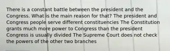 There is a constant battle between the president and the Congress. What is the main reason for that? The president and Congress people serve different constituencies The Constitution grants much more power to Congress than the president Congress is usually divided The Supreme Court does not check the powers of the other two branches