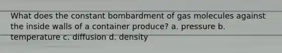 What does the constant bombardment of gas molecules against the inside walls of a container produce? a. pressure b. temperature c. diffusion d. density