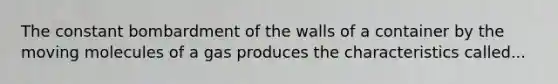 The constant bombardment of the walls of a container by the moving molecules of a gas produces the characteristics called...