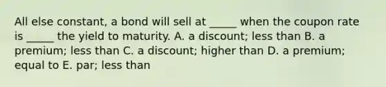 All else constant, a bond will sell at _____ when the coupon rate is _____ the yield to maturity. A. a discount; less than B. a premium; less than C. a discount; higher than D. a premium; equal to E. par; less than