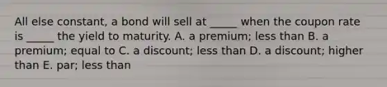 All else constant, a bond will sell at _____ when the coupon rate is _____ the yield to maturity. A. a premium; less than B. a premium; equal to C. a discount; less than D. a discount; higher than E. par; less than