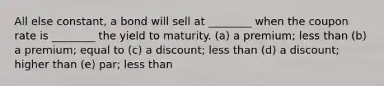 All else constant, a bond will sell at ________ when the coupon rate is ________ the yield to maturity. (a) a premium; less than (b) a premium; equal to (c) a discount; less than (d) a discount; higher than (e) par; less than