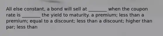 All else constant, a bond will sell at ________ when the coupon rate is ________ the yield to maturity. a premium; less than a premium; equal to a discount; less than a discount; higher than par; less than