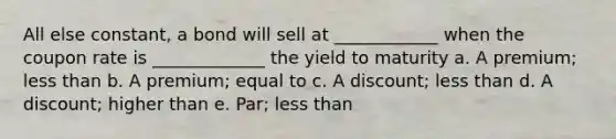 All else constant, a bond will sell at ____________ when the coupon rate is _____________ the yield to maturity a. A premium; less than b. A premium; equal to c. A discount; less than d. A discount; higher than e. Par; less than