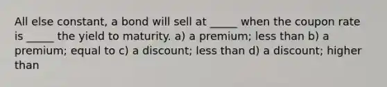 All else constant, a bond will sell at _____ when the coupon rate is _____ the yield to maturity. a) a premium; less than b) a premium; equal to c) a discount; less than d) a discount; higher than