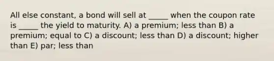 All else constant, a bond will sell at _____ when the coupon rate is _____ the yield to maturity. A) a premium; less than B) a premium; equal to C) a discount; less than D) a discount; higher than E) par; less than