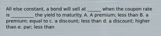 All else constant, a bond will sell at ______ when the coupon rate is __________ the yield to maturity. A. A premium; <a href='https://www.questionai.com/knowledge/k7BtlYpAMX-less-than' class='anchor-knowledge'>less than</a> B. a premium; equal to c. a discount; less than d. a discount; higher than e. par; less than