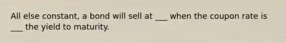 All else constant, a bond will sell at ___ when the coupon rate is ___ the yield to maturity.