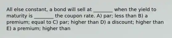 All else constant, a bond will sell at ________ when the yield to maturity is ________ the coupon rate. A) par; <a href='https://www.questionai.com/knowledge/k7BtlYpAMX-less-than' class='anchor-knowledge'>less than</a> B) a premium; equal to C) par; higher than D) a discount; higher than E) a premium; higher than