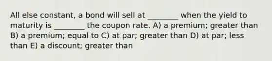 All else constant, a bond will sell at ________ when the yield to maturity is ________ the coupon rate. A) a premium; greater than B) a premium; equal to C) at par; greater than D) at par; less than E) a discount; greater than