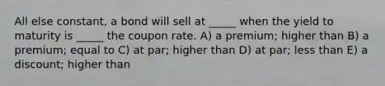 All else constant, a bond will sell at _____ when the yield to maturity is _____ the coupon rate. A) a premium; higher than B) a premium; equal to C) at par; higher than D) at par; less than E) a discount; higher than