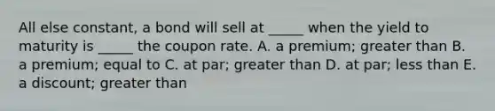 All else constant, a bond will sell at _____ when the yield to maturity is _____ the coupon rate. A. a premium; greater than B. a premium; equal to C. at par; greater than D. at par; less than E. a discount; greater than