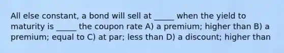 All else constant, a bond will sell at _____ when the yield to maturity is _____ the coupon rate A) a premium; higher than B) a premium; equal to C) at par; less than D) a discount; higher than