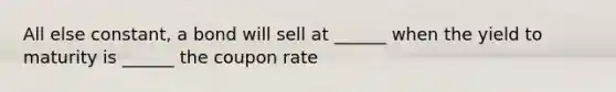 All else constant, a bond will sell at ______ when the yield to maturity is ______ the coupon rate