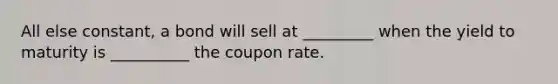 All else constant, a bond will sell at _________ when the yield to maturity is __________ the coupon rate.