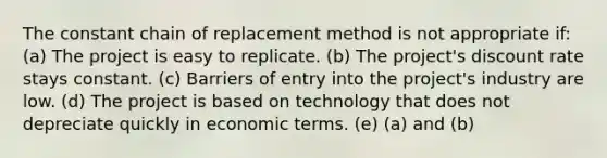 The constant chain of replacement method is not appropriate if: (a) The project is easy to replicate. (b) The project's discount rate stays constant. (c) Barriers of entry into the project's industry are low. (d) The project is based on technology that does not depreciate quickly in economic terms. (e) (a) and (b)