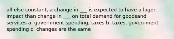 all else constant, a change in ___ is expected to have a lager impact than change in ___ on total demand for goodsand services a. government spending, taxes b. taxes, government spending c. changes are the same