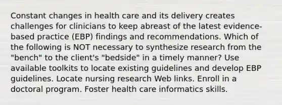 Constant changes in health care and its delivery creates challenges for clinicians to keep abreast of the latest evidence-based practice (EBP) findings and recommendations. Which of the following is NOT necessary to synthesize research from the "bench" to the client's "bedside" in a timely manner? Use available toolkits to locate existing guidelines and develop EBP guidelines. Locate nursing research Web links. Enroll in a doctoral program. Foster health care informatics skills.