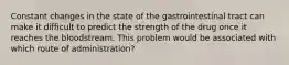 Constant changes in the state of the gastrointestinal tract can make it difficult to predict the strength of the drug once it reaches the bloodstream. This problem would be associated with which route of administration?