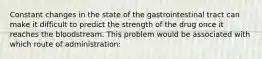 Constant changes in the state of the gastrointestinal tract can make it difficult to predict the strength of the drug once it reaches the bloodstream. This problem would be associated with which route of administration: