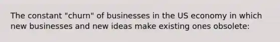 The constant "churn" of businesses in the US economy in which new businesses and new ideas make existing ones obsolete: