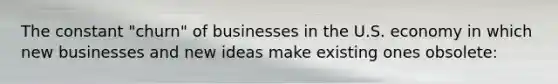 The constant​ "churn" of businesses in the U.S. economy in which new businesses and new ideas make existing ones​ obsolete: