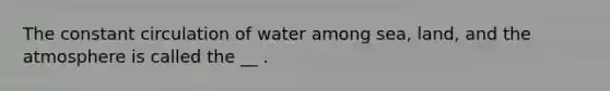 The constant circulation of water among sea, land, and the atmosphere is called the __ .