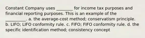 Constant Company uses ________ for income tax purposes and financial reporting purposes. This is an example of the __________. a. the average-cost method; conservatism principle. b. LIFO; LIFO conformity rule. c. FIFO; FIFO conformity rule. d. the specific identification method; consistency concept