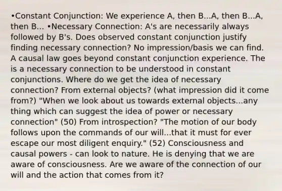 •Constant Conjunction: We experience A, then B...A, then B...A, then B... •Necessary Connection: A's are necessarily always followed by B's. Does observed constant conjunction justify finding necessary connection? No impression/basis we can find. A causal law goes beyond constant conjunction experience. The is a necessary connection to be understood in constant conjunctions. Where do we get the idea of necessary connection? From external objects? (what impression did it come from?) "When we look about us towards external objects...any thing which can suggest the idea of power or necessary connection" (50) From introspection? "The motion of our body follows upon the commands of our will...that it must for ever escape our most diligent enquiry." (52) Consciousness and causal powers - can look to nature. He is denying that we are aware of consciousness. Are we aware of the connection of our will and the action that comes from it?