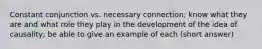 Constant conjunction vs. necessary connection; know what they are and what role they play in the development of the idea of causality; be able to give an example of each (short answer)