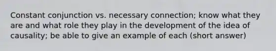 Constant conjunction vs. necessary connection; know what they are and what role they play in the development of the idea of causality; be able to give an example of each (short answer)