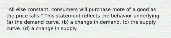 "All else constant, consumers will purchase more of a good as the price falls." This statement reflects the behavior underlying (a) the demand curve. (b) a change in demand. (c) the supply curve. (d) a change in supply.