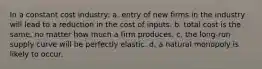 In a constant cost industry: a. entry of new firms in the industry will lead to a reduction in the cost of inputs. b. total cost is the same, no matter how much a firm produces. c. the long-run supply curve will be perfectly elastic. d. a natural monopoly is likely to occur.