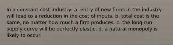 In a constant cost industry: a. entry of new firms in the industry will lead to a reduction in the cost of inputs. b. total cost is the same, no matter how much a firm produces. c. the <a href='https://www.questionai.com/knowledge/kDweKfWm70-long-run-supply' class='anchor-knowledge'>long-run supply</a> curve will be perfectly elastic. d. a natural monopoly is likely to occur.