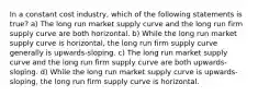 In a constant cost industry, which of the following statements is true? a) The long run market supply curve and the long run firm supply curve are both horizontal. b) While the long run market supply curve is horizontal, the long run firm supply curve generally is upwards-sloping. c) The long run market supply curve and the long run firm supply curve are both upwards-sloping. d) While the long run market supply curve is upwards-sloping, the long run firm supply curve is horizontal.