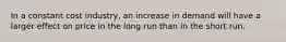 In a constant cost industry, an increase in demand will have a larger effect on price in the long run than in the short run.