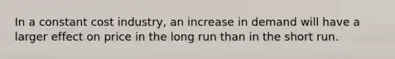 In a constant cost industry, an increase in demand will have a larger effect on price in the long run than in the short run.