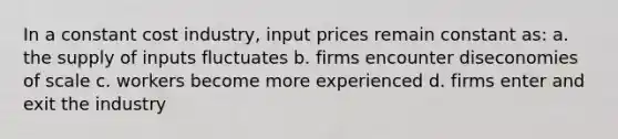 In a constant cost industry, input prices remain constant as: a. the supply of inputs fluctuates b. firms encounter diseconomies of scale c. workers become more experienced d. firms enter and exit the industry