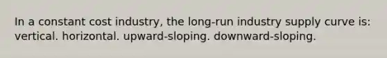 In a constant cost industry, the long-run industry supply curve is: vertical. horizontal. upward-sloping. downward-sloping.