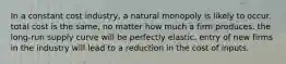 In a constant cost industry, a natural monopoly is likely to occur. total cost is the same, no matter how much a firm produces. the long-run supply curve will be perfectly elastic. entry of new firms in the industry will lead to a reduction in the cost of inputs.