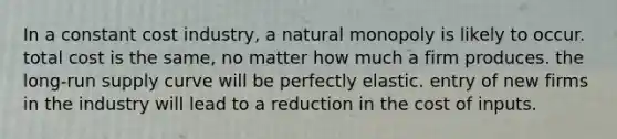 In a constant cost industry, a natural monopoly is likely to occur. total cost is the same, no matter how much a firm produces. the long-run supply curve will be perfectly elastic. entry of new firms in the industry will lead to a reduction in the cost of inputs.