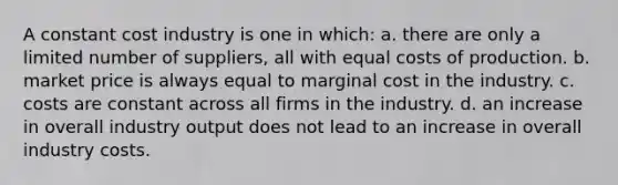 A constant cost industry is one in which: a. there are only a limited number of suppliers, all with equal costs of production. b. market price is always equal to marginal cost in the industry. c. costs are constant across all firms in the industry. d. an increase in overall industry output does not lead to an increase in overall industry costs.