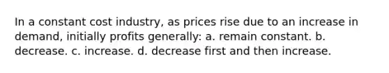 In a constant cost industry, as prices rise due to an increase in demand, initially profits generally: a. remain constant. b. decrease. c. increase. d. decrease first and then increase.