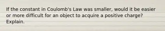 If the constant in Coulomb's Law was smaller, would it be easier or more difficult for an object to acquire a positive charge? Explain.