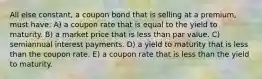 All else constant, a coupon bond that is selling at a premium, must have: A) a coupon rate that is equal to the yield to maturity. B) a market price that is less than par value. C) semiannual interest payments. D) a yield to maturity that is less than the coupon rate. E) a coupon rate that is less than the yield to maturity.