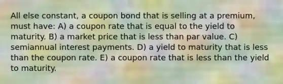 All else constant, a coupon bond that is selling at a premium, must have: A) a coupon rate that is equal to the yield to maturity. B) a market price that is less than par value. C) semiannual interest payments. D) a yield to maturity that is less than the coupon rate. E) a coupon rate that is less than the yield to maturity.