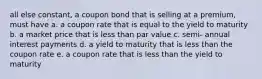 all else constant, a coupon bond that is selling at a premium, must have a. a coupon rate that is equal to the yield to maturity b. a market price that is less than par value c. semi- annual interest payments d. a yield to maturity that is less than the coupon rate e. a coupon rate that is less than the yield to maturity