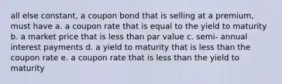 all else constant, a coupon bond that is selling at a premium, must have a. a coupon rate that is equal to the yield to maturity b. a market price that is less than par value c. semi- annual interest payments d. a yield to maturity that is less than the coupon rate e. a coupon rate that is less than the yield to maturity