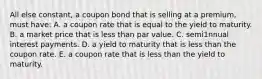 All else constant, a coupon bond that is selling at a premium, must have: A. a coupon rate that is equal to the yield to maturity. B. a market price that is less than par value. C. semi1nnual interest payments. D. a yield to maturity that is less than the coupon rate. E. a coupon rate that is less than the yield to maturity.