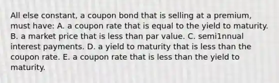 All else constant, a coupon bond that is selling at a premium, must have: A. a coupon rate that is equal to the yield to maturity. B. a market price that is less than par value. C. semi1nnual interest payments. D. a yield to maturity that is less than the coupon rate. E. a coupon rate that is less than the yield to maturity.